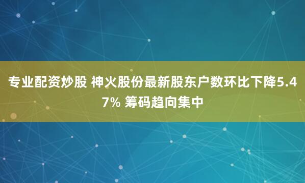 专业配资炒股 神火股份最新股东户数环比下降5.47% 筹码趋向集中