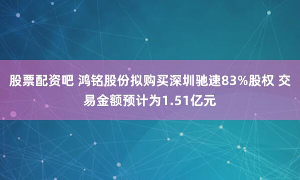 股票配资吧 鸿铭股份拟购买深圳驰速83%股权 交易金额预计为1.51亿元