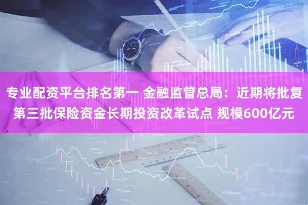 专业配资平台排名第一 金融监管总局：近期将批复第三批保险资金长期投资改革试点 规模600亿元