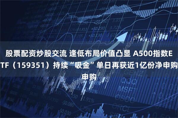 股票配资炒股交流 逢低布局价值凸显 A500指数ETF（159351）持续“吸金”单日再获近1亿份净申购