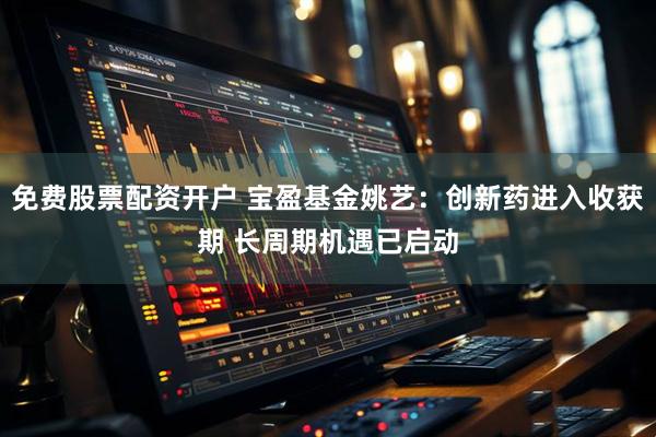 免费股票配资开户 宝盈基金姚艺：创新药进入收获期 长周期机遇已启动