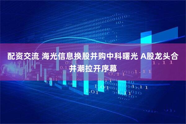 配资交流 海光信息换股并购中科曙光 A股龙头合并潮拉开序幕