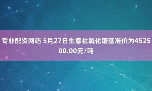 专业配资网站 5月27日生意社氧化镨基准价为452500.00元/吨