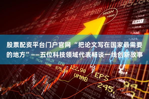 股票配资平台门户官网 “把论文写在国家最需要的地方”——五位科技领域代表畅谈一线创新故事