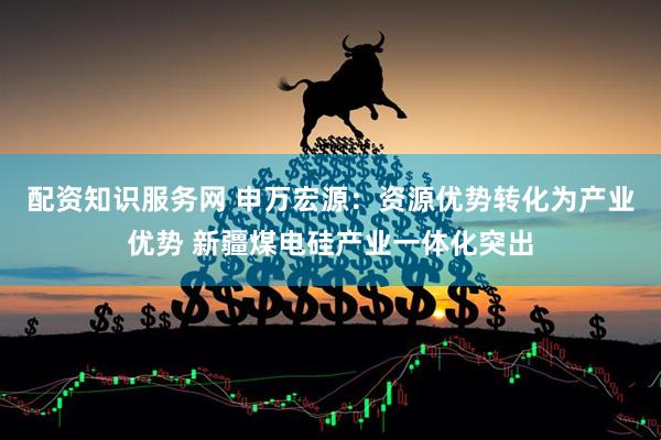 配资知识服务网 申万宏源：资源优势转化为产业优势 新疆煤电硅产业一体化突出