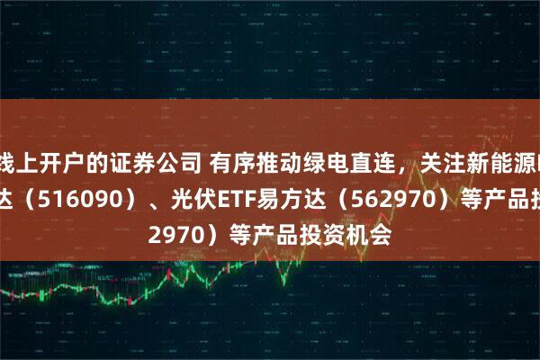 线上开户的证券公司 有序推动绿电直连，关注新能源ETF易方达（516090）、光伏ETF易方达（562970）等产品投资机会