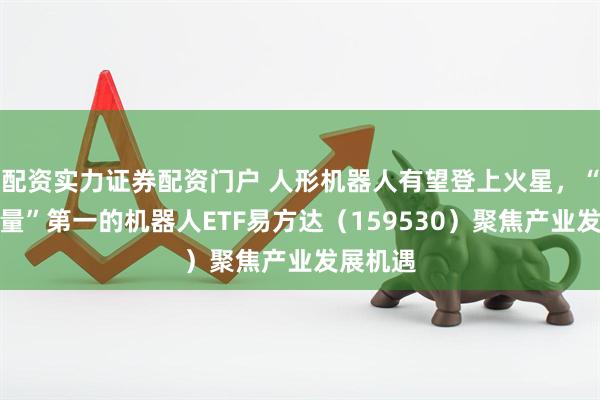 配资实力证券配资门户 人形机器人有望登上火星，“人形含量”第一的机器人ETF易方达（159530）聚焦产业发展机遇