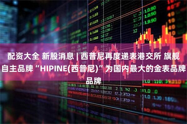 配资大全 新股消息 | 西普尼再度递表港交所 旗舰自主品牌“HIPINE(西普尼)”为国内最大的金表品牌