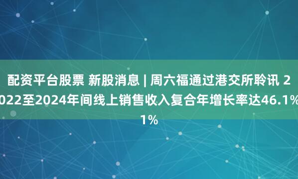 配资平台股票 新股消息 | 周六福通过港交所聆讯 2022至2024年间线上销售收入复合年增长率达46.1%