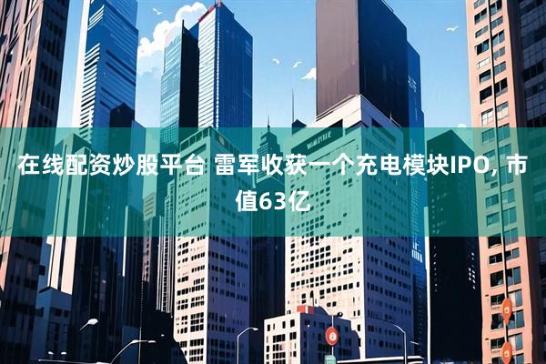 在线配资炒股平台 雷军收获一个充电模块IPO, 市值63亿