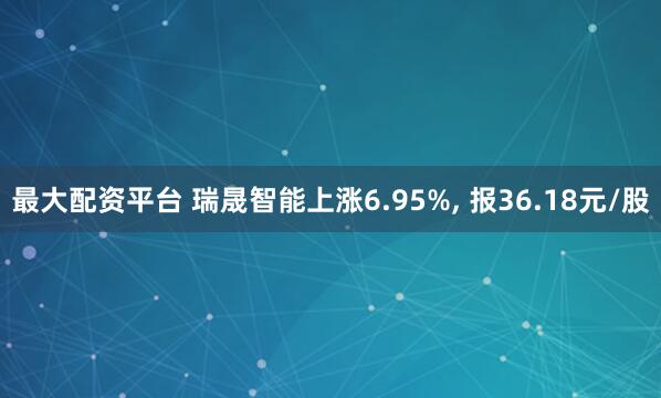 最大配资平台 瑞晟智能上涨6.95%, 报36.18元/股