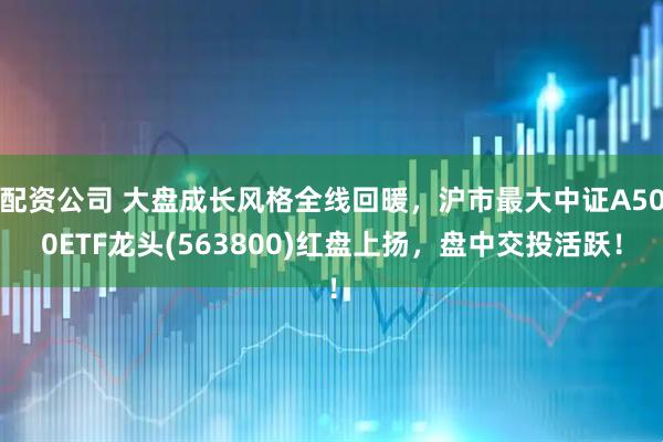 配资公司 大盘成长风格全线回暖，沪市最大中证A500ETF龙头(563800)红盘上扬，盘中交投活跃！