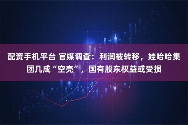 配资手机平台 官媒调查：利润被转移，娃哈哈集团几成“空壳”，国有股东权益或受损