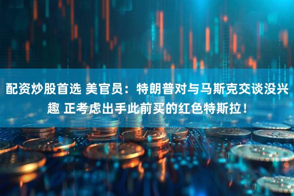 配资炒股首选 美官员：特朗普对与马斯克交谈没兴趣 正考虑出手此前买的红色特斯拉！
