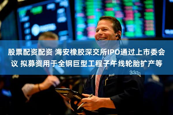 股票配资配资 海安橡胶深交所IPO通过上市委会议 拟募资用于全钢巨型工程子午线轮胎扩产等