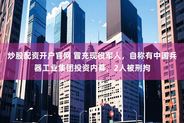 炒股配资开户官网 冒充现役军人，自称有中国兵器工业集团投资内幕，2人被刑拘
