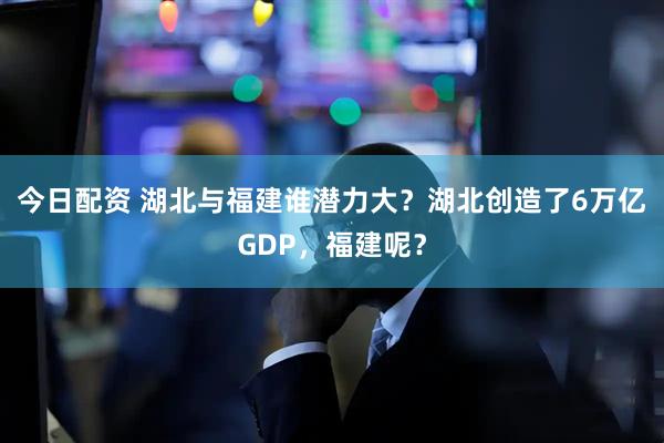 今日配资 湖北与福建谁潜力大？湖北创造了6万亿GDP，福建呢？