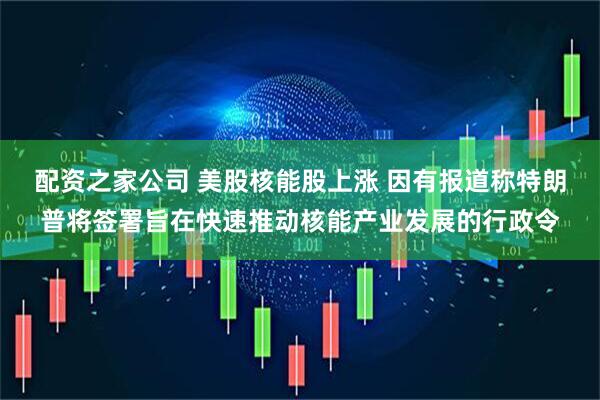 配资之家公司 美股核能股上涨 因有报道称特朗普将签署旨在快速推动核能产业发展的行政令
