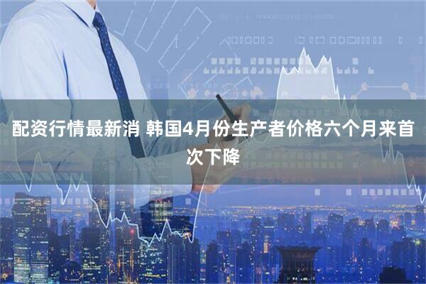 配资行情最新消 韩国4月份生产者价格六个月来首次下降