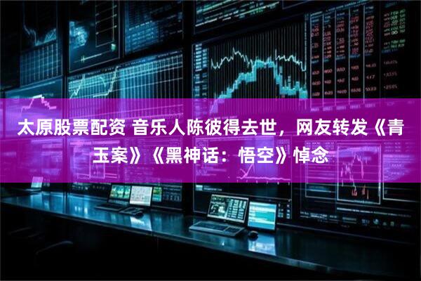太原股票配资 音乐人陈彼得去世，网友转发《青玉案》《黑神话：悟空》悼念