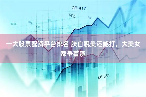十大股票配资平台排名 肤白貌美还能打，大美女都争着演