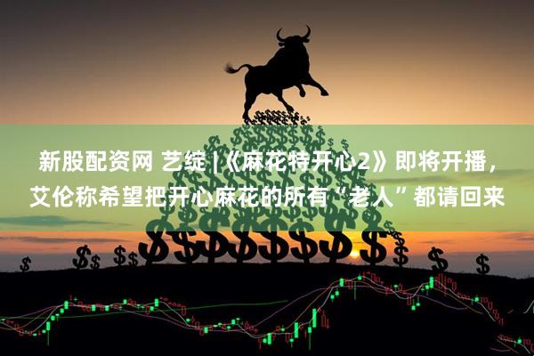 新股配资网 艺绽 |《麻花特开心2》即将开播，艾伦称希望把开心麻花的所有“老人”都请回来