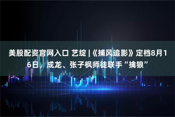 美股配资官网入口 艺绽 |《捕风追影》定档8月16日，成龙、张子枫师徒联手“擒狼”