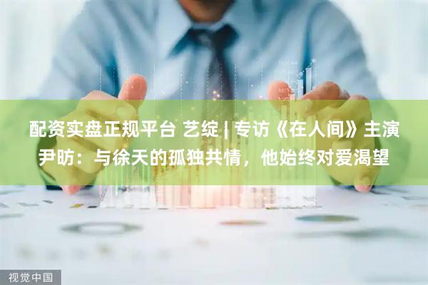 配资实盘正规平台 艺绽 | 专访《在人间》主演尹昉：与徐天的孤独共情，他始终对爱渴望