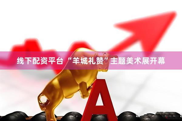 线下配资平台 “羊城礼赞”主题美术展开幕