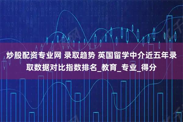 炒股配资专业网 录取趋势 英国留学中介近五年录取数据对比指数排名_教育_专业_得分