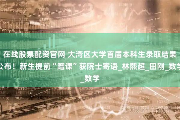 在线股票配资官网 大湾区大学首届本科生录取结果公布！新生提前“蹭课”获院士寄语_林熙超_田刚_数学