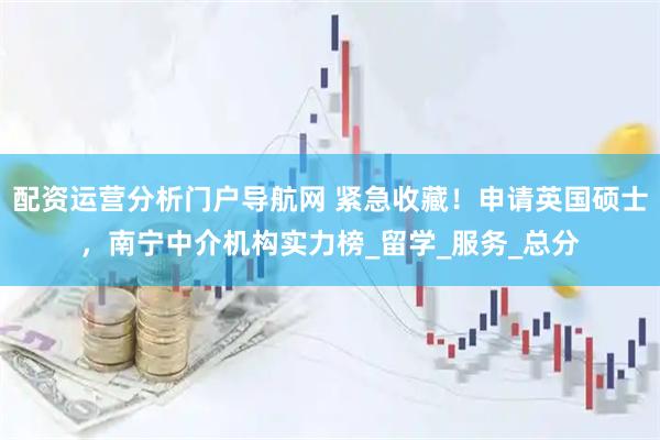 配资运营分析门户导航网 紧急收藏！申请英国硕士，南宁中介机构实力榜_留学_服务_总分