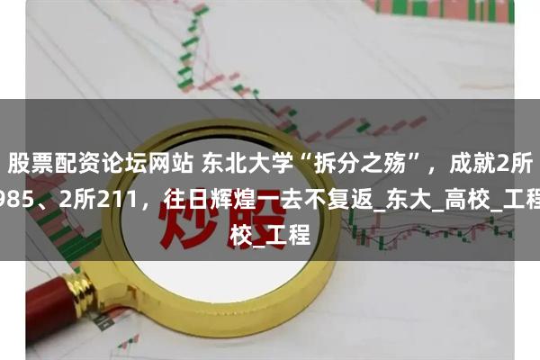 股票配资论坛网站 东北大学“拆分之殇”，成就2所985、2所211，往日辉煌一去不复返_东大_高校_工程