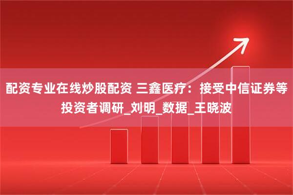 配资专业在线炒股配资 三鑫医疗：接受中信证券等投资者调研_刘明_数据_王晓波