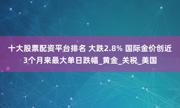 十大股票配资平台排名 大跌2.8% 国际金价创近3个月来最大单日跌幅_黄金_关税_美国