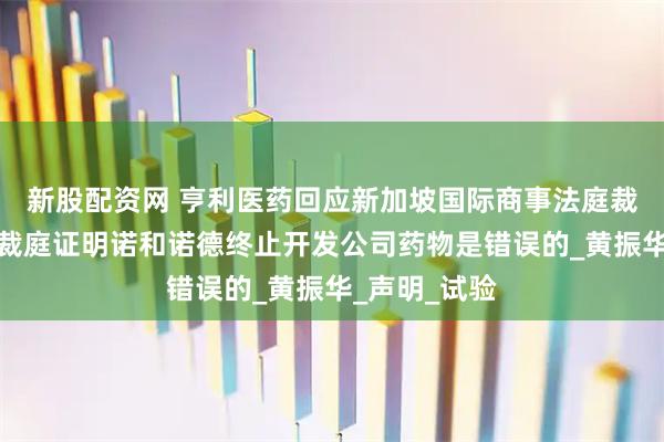 新股配资网 亨利医药回应新加坡国际商事法庭裁决：将向仲裁庭证明诺和诺德终止开发公司药物是错误的_黄振华_声明_试验