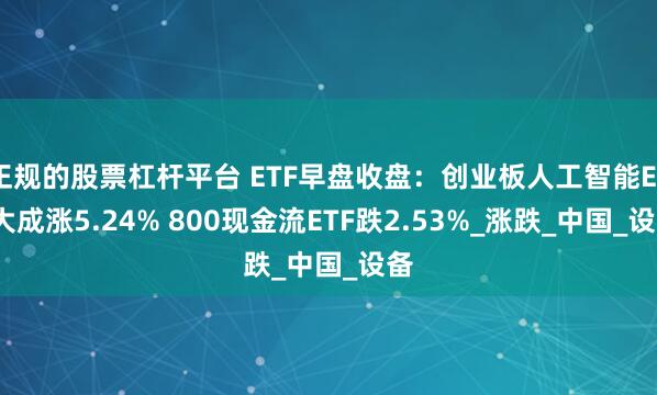 正规的股票杠杆平台 ETF早盘收盘：创业板人工智能ETF大成涨5.24% 800现金流ETF跌2.53%_涨跌_中国_设备