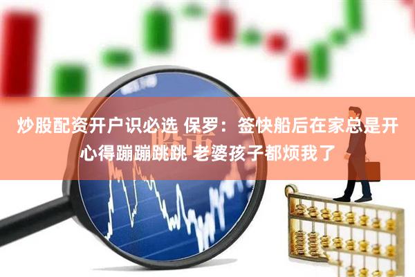 炒股配资开户识必选 保罗：签快船后在家总是开心得蹦蹦跳跳 老婆孩子都烦我了