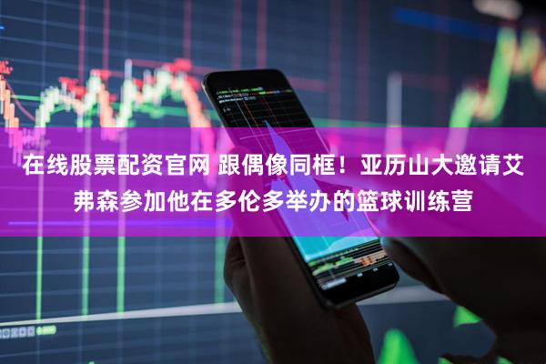 在线股票配资官网 跟偶像同框！亚历山大邀请艾弗森参加他在多伦多举办的篮球训练营
