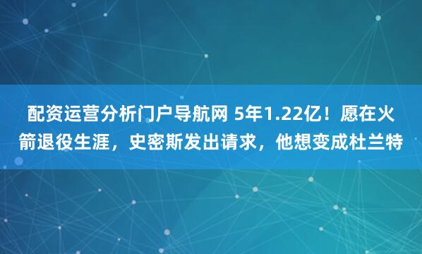 配资运营分析门户导航网 5年1.22亿！愿在火箭退役生涯，史密斯发出请求，他想变成杜兰特