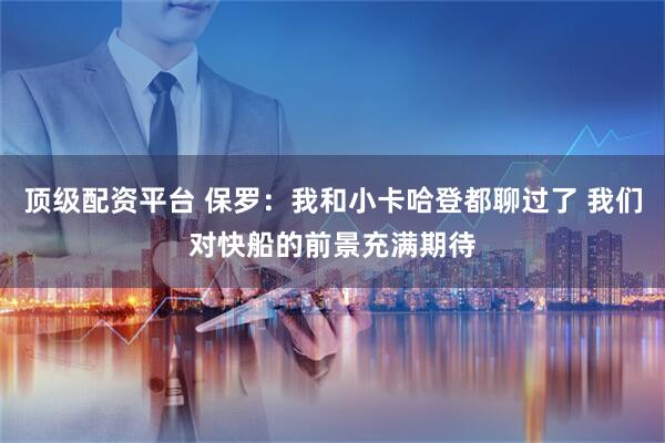 顶级配资平台 保罗：我和小卡哈登都聊过了 我们对快船的前景充满期待